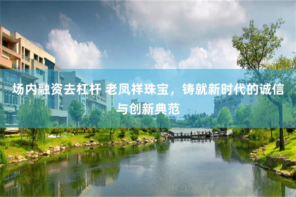 场内融资去杠杆 老凤祥珠宝，铸就新时代的诚信与创新典范