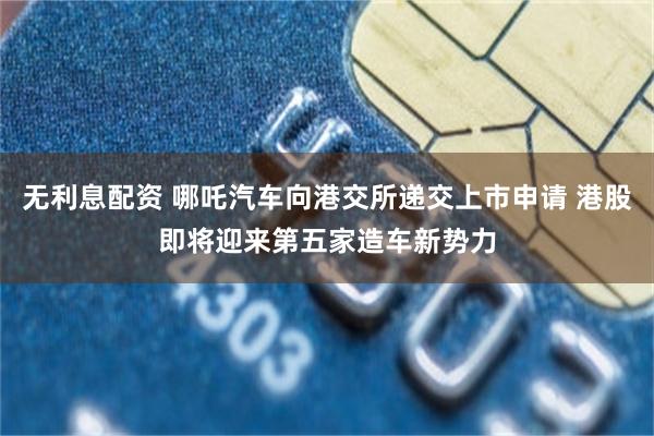 无利息配资 哪吒汽车向港交所递交上市申请 港股即将迎来第五家造车新势力