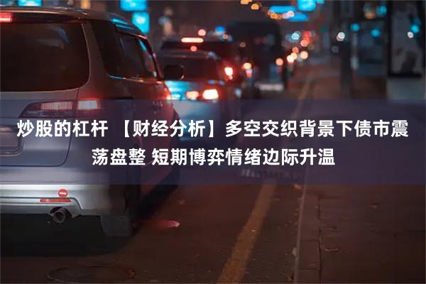 炒股的杠杆 【财经分析】多空交织背景下债市震荡盘整 短期博弈情绪边际升温