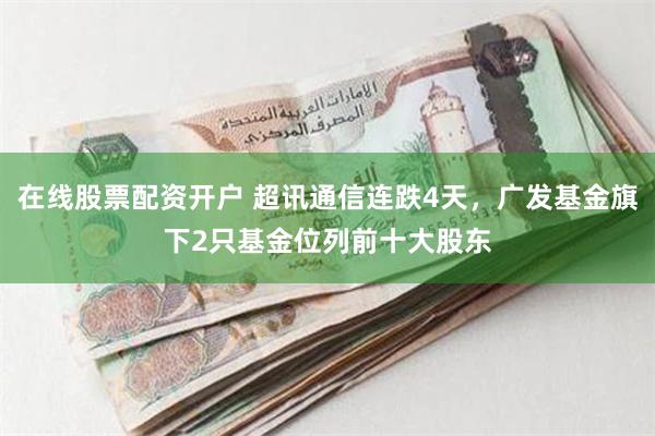 在线股票配资开户 超讯通信连跌4天，广发基金旗下2只基金位列前十大股东