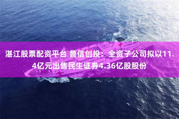 湛江股票配资平台 鲁信创投：全资子公司拟以11.4亿元出售民生证券4.36亿股股份
