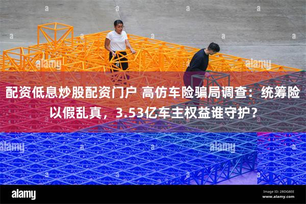 配资低息炒股配资门户 高仿车险骗局调查：统筹险以假乱真，3.53亿车主权益谁守护？