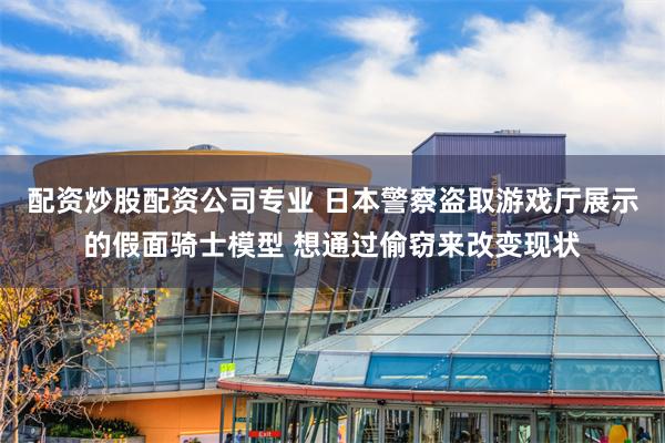 配资炒股配资公司专业 日本警察盗取游戏厅展示的假面骑士模型 想通过偷窃来改变现状