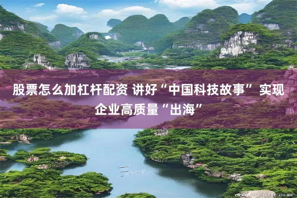 股票怎么加杠杆配资 讲好“中国科技故事” 实现企业高质量“出海”