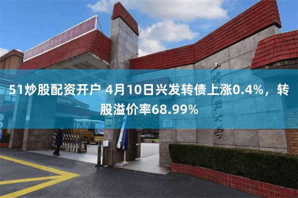 51炒股配资开户 4月10日兴发转债上涨0.4%，转股溢价率68.99%