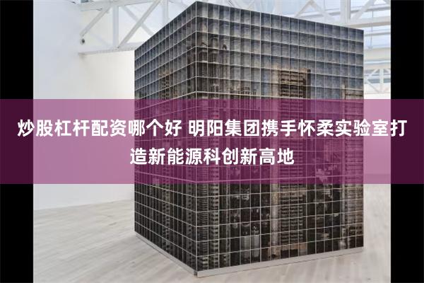 炒股杠杆配资哪个好 明阳集团携手怀柔实验室打造新能源科创新高地