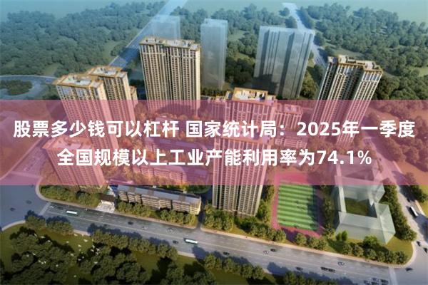 股票多少钱可以杠杆 国家统计局：2025年一季度全国规模以上工业产能利用率为74.1%