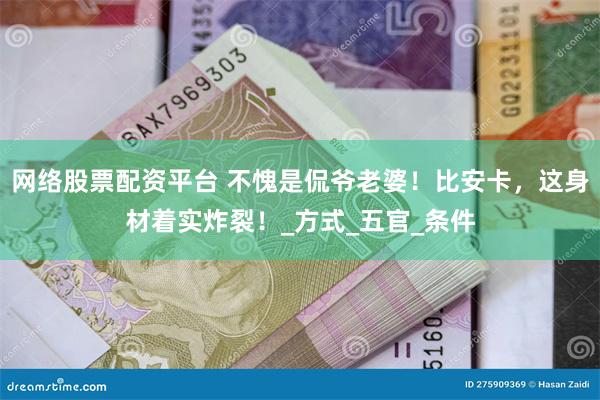 网络股票配资平台 不愧是侃爷老婆！比安卡，这身材着实炸裂！_方式_五官_条件