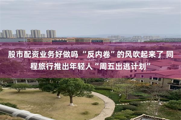 股市配资业务好做吗 “反内卷”的风吹起来了 同程旅行推出年轻人“周五出逃计划”