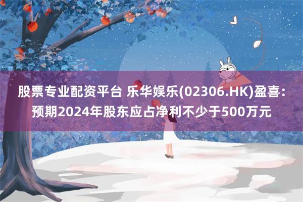股票专业配资平台 乐华娱乐(02306.HK)盈喜：预期2024年股东应占净利不少于500万元