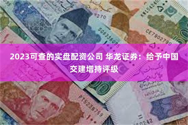 2023可查的实盘配资公司 华龙证券：给予中国交建增持评级