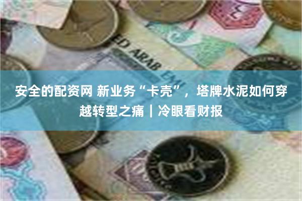 安全的配资网 新业务“卡壳”，塔牌水泥如何穿越转型之痛｜冷眼看财报