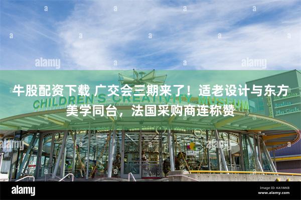 牛股配资下载 广交会三期来了！适老设计与东方美学同台，法国采购商连称赞