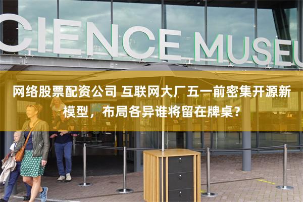 网络股票配资公司 互联网大厂五一前密集开源新模型，布局各异谁将留在牌桌？