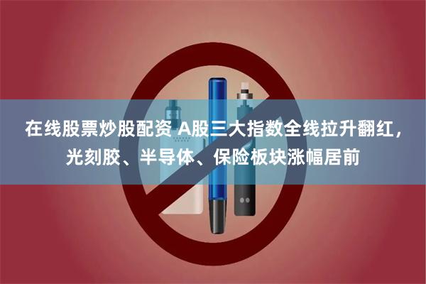 在线股票炒股配资 A股三大指数全线拉升翻红，光刻胶、半导体、保险板块涨幅居前