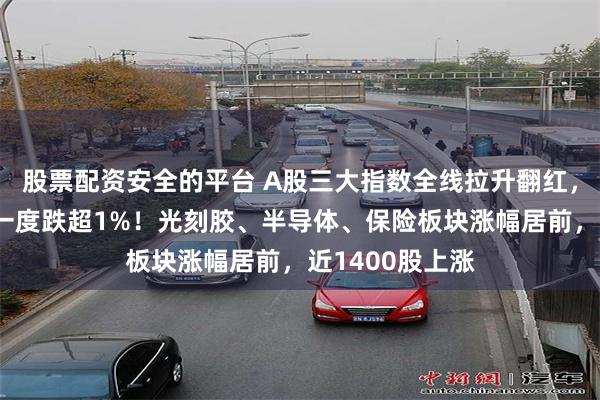 股票配资安全的平台 A股三大指数全线拉升翻红，创业板指此前一度跌超1%！光刻胶、半导体、保险板块涨幅居前，近1400股上涨