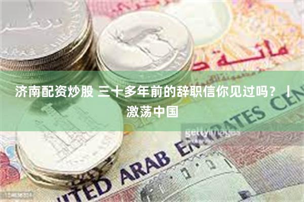济南配资炒股 三十多年前的辞职信你见过吗？丨激荡中国