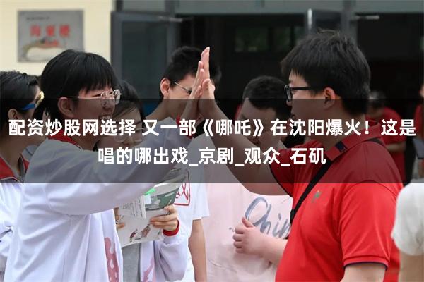 配资炒股网选择 又一部《哪吒》在沈阳爆火！这是唱的哪出戏_京剧_观众_石矶