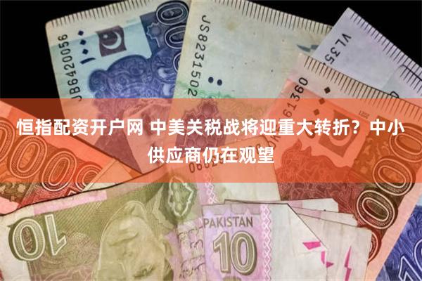 恒指配资开户网 中美关税战将迎重大转折？中小供应商仍在观望