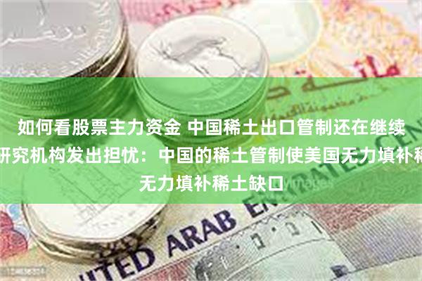 如何看股票主力资金 中国稀土出口管制还在继续！美国研究机构发出担忧：中国的稀土管制使美国无力填补稀土缺口