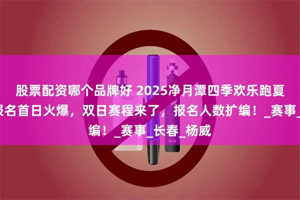 股票配资哪个品牌好 2025净月潭四季欢乐跑夏季欣然赛报名首日火爆，双日赛程来了，报名人数扩编！_赛事_长春_杨威