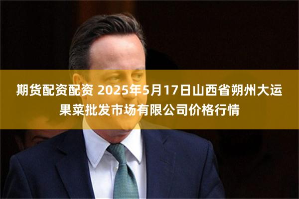 期货配资配资 2025年5月17日山西省朔州大运果菜批发市场有限公司价格行情