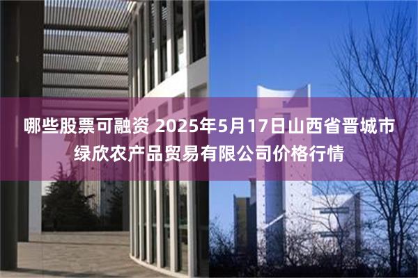 哪些股票可融资 2025年5月17日山西省晋城市绿欣农产品贸易有限公司价格行情