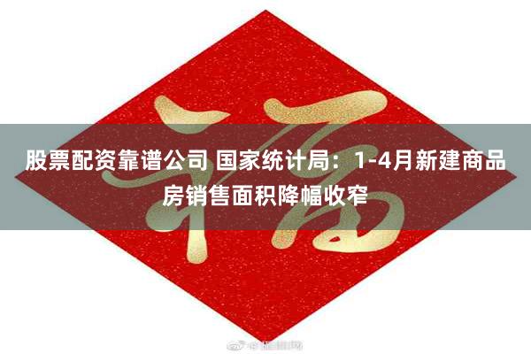 股票配资靠谱公司 国家统计局：1-4月新建商品房销售面积降幅收窄