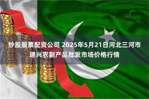 炒股股票配资公司 2025年5月21日河北三河市建兴农副产品批发市场价格行情
