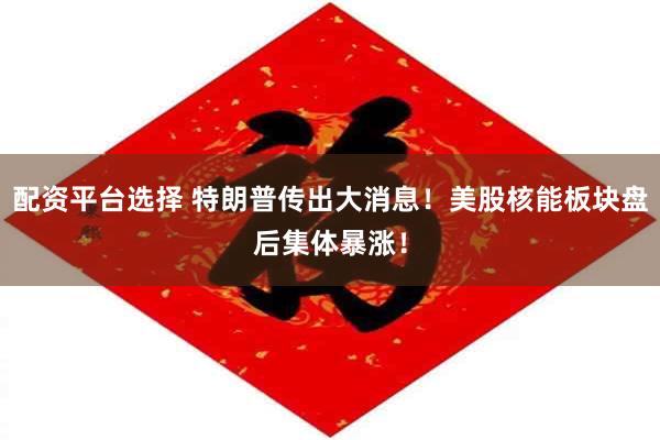配资平台选择 特朗普传出大消息！美股核能板块盘后集体暴涨！