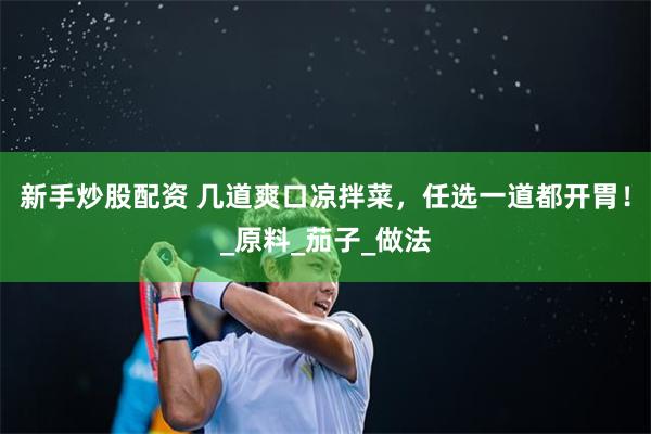 新手炒股配资 几道爽口凉拌菜，任选一道都开胃！_原料_茄子_做法