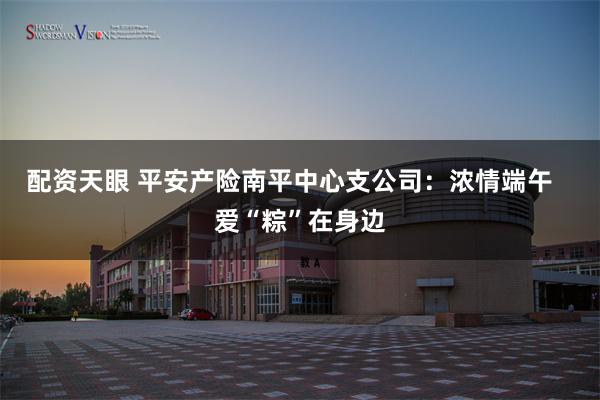 配资天眼 平安产险南平中心支公司：浓情端午   爱“粽”在身边