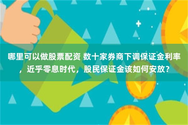 哪里可以做股票配资 数十家券商下调保证金利率，近乎零息时代，股民保证金该如何安放？