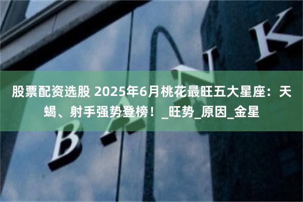 股票配资选股 2025年6月桃花最旺五大星座：天蝎、射手强势登榜！_旺势_原因_金星