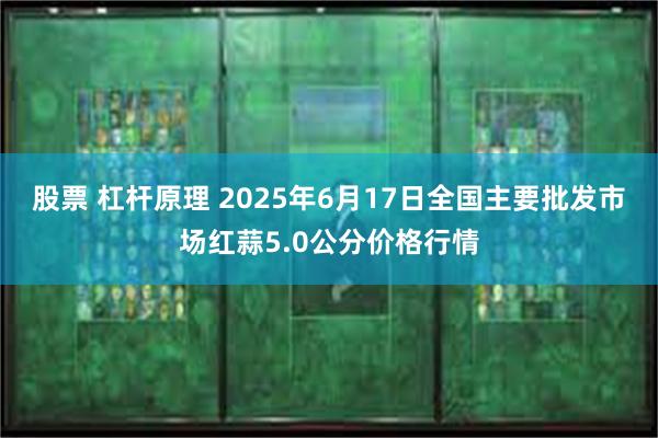 股票 杠杆原理 2025年6月17日全国主要批发市场红蒜5.0公分价格行情