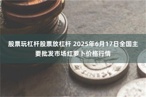 股票玩杠杆股票放杠杆 2025年6月17日全国主要批发市场红萝卜价格行情