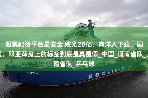 股票配资平台最安全 败光20亿、向洋人下跪、国籍问题，邓亚萍身上的标签到底是真是假_中国_河南省队_乒乓球