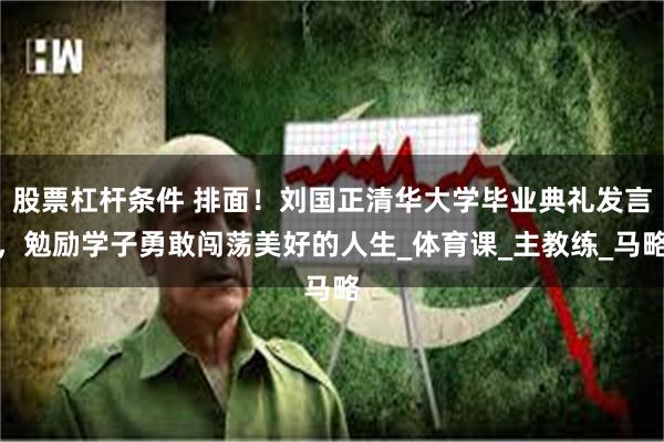 股票杠杆条件 排面！刘国正清华大学毕业典礼发言，勉励学子勇敢闯荡美好的人生_体育课_主教练_马略