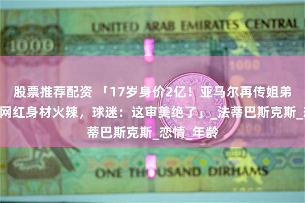股票推荐配资 「17岁身价2亿！亚马尔再传姐弟恋，30岁网红身材火辣，球迷：这审美绝了」_法蒂巴斯克斯_恋情_年龄