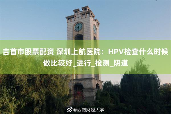 吉首市股票配资 深圳上航医院：HPV检查什么时候做比较好_进行_检测_阴道