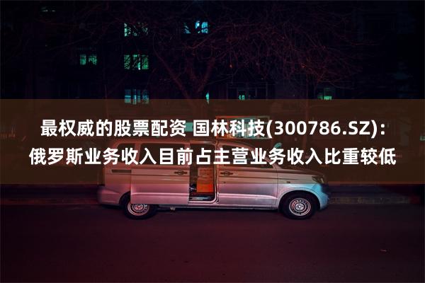 最权威的股票配资 国林科技(300786.SZ)：俄罗斯业务收入目前占主营业务收入比重较低