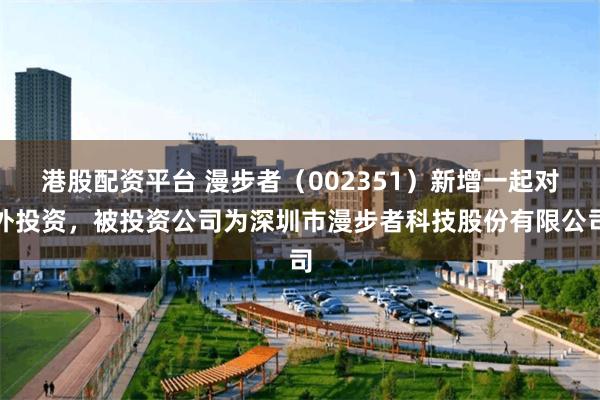 港股配资平台 漫步者（002351）新增一起对外投资，被投资公司为深圳市漫步者科技股份有限公司