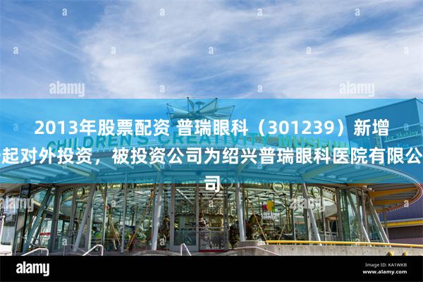 2013年股票配资 普瑞眼科（301239）新增一起对外投资，被投资公司为绍兴普瑞眼科医院有限公司
