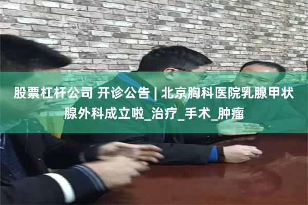 股票杠杆公司 开诊公告 | 北京胸科医院乳腺甲状腺外科成立啦_治疗_手术_肿瘤