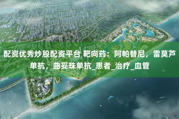 配资优秀炒股配资平台 靶向药：阿帕替尼，雷莫芦单抗，曲妥珠单抗_患者_治疗_血管