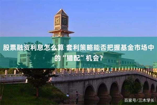 股票融资利息怎么算 套利策略能否把握基金市场中的“错配”机会？