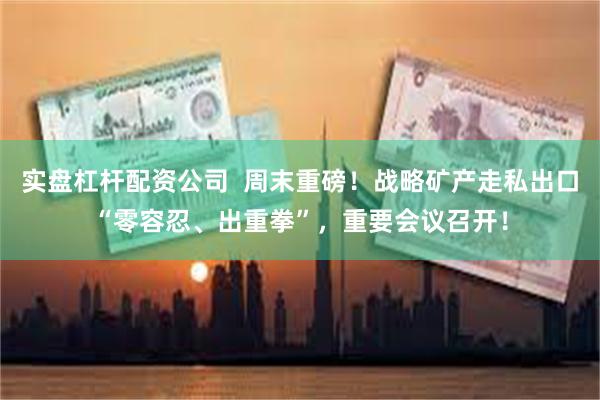 实盘杠杆配资公司  周末重磅！战略矿产走私出口“零容忍、出重拳”，重要会议召开！