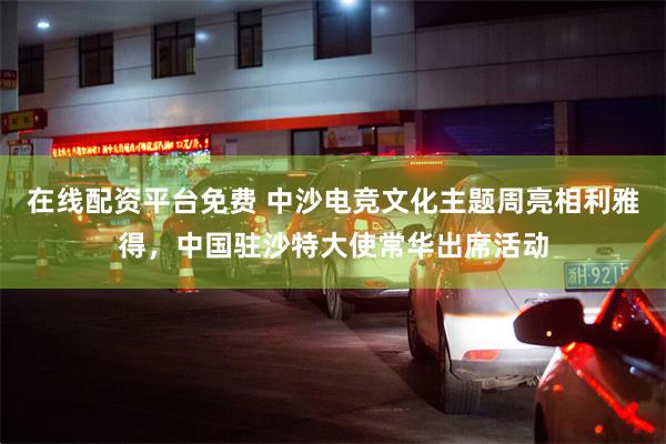 在线配资平台免费 中沙电竞文化主题周亮相利雅得，中国驻沙特大使常华出席活动
