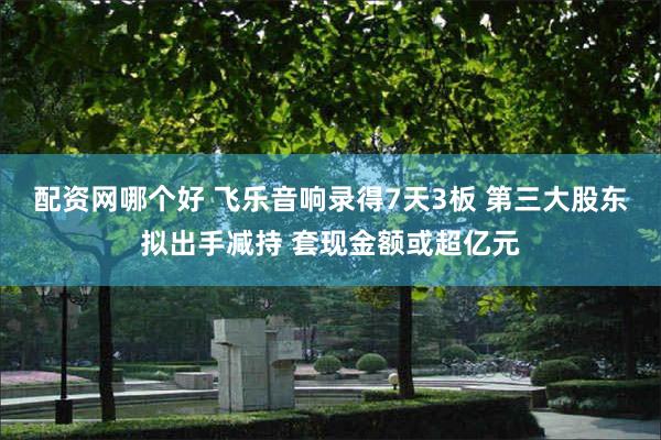 配资网哪个好 飞乐音响录得7天3板 第三大股东拟出手减持 套现金额或超亿元