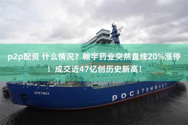 p2p配资 什么情况？翰宇药业突然直线20%涨停！成交近47亿创历史新高！